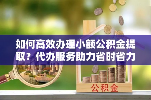 陆丰如何高效办理小额公积金提取？代办服务助力省时省力