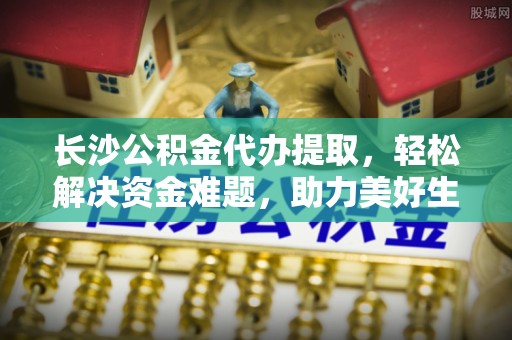 陆丰长沙公积金代办提取，轻松解决资金难题，助力美好生活