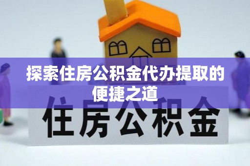 陆丰探索住房公积金代办提取的便捷之道