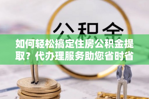 陆丰如何轻松搞定住房公积金提取？代办理服务助您省时省力