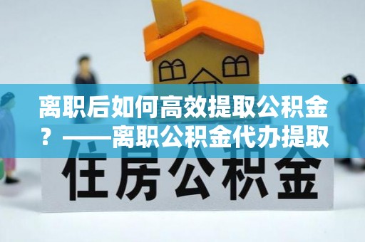 陆丰离职后如何高效提取公积金？——离职公积金代办提取全流程解析