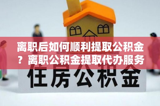 陆丰离职后如何顺利提取公积金？离职公积金提取代办服务帮你搞定！