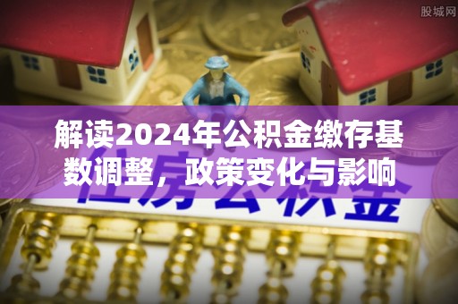 陆丰解读2024年公积金缴存基数调整，政策变化与影响