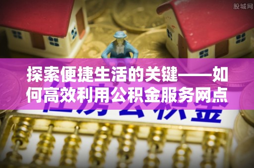 陆丰探索便捷生活的关键——如何高效利用公积金服务网点查询功能