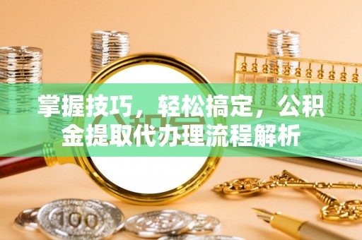 陆丰掌握技巧，轻松搞定，公积金提取代办理流程解析