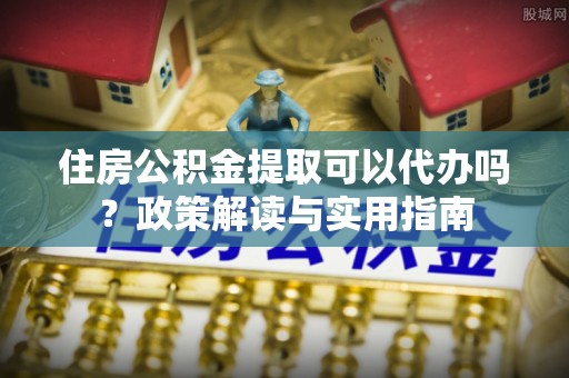 陆丰住房公积金提取可以代办吗？政策解读与实用指南
