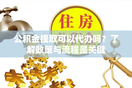 陆丰公积金提取可以代办吗？了解政策与流程是关键