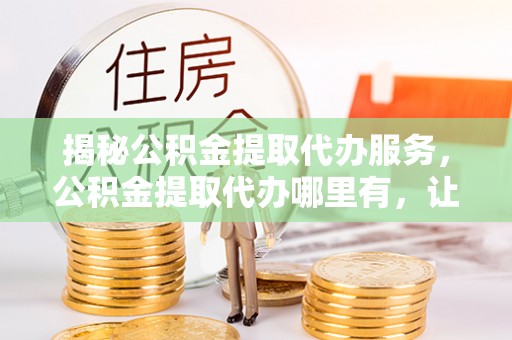陆丰揭秘公积金提取代办服务，公积金提取代办哪里有，让你省时省心的解决方案