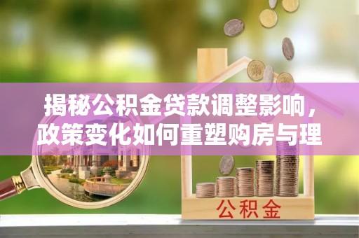 陆丰揭秘公积金贷款调整影响，政策变化如何重塑购房与理财规划