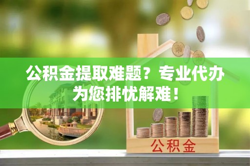 陆丰公积金提取难题？专业代办为您排忧解难！