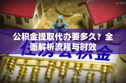 陆丰公积金提取代办要多久？全面解析流程与时效