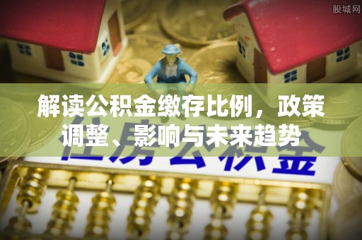 陆丰解读公积金缴存比例，政策调整、影响与未来趋势