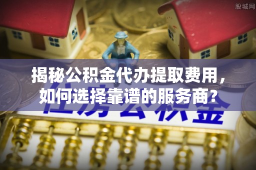 陆丰揭秘公积金代办提取费用，如何选择靠谱的服务商？
