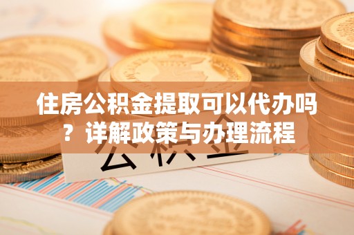 陆丰住房公积金提取可以代办吗？详解政策与办理流程