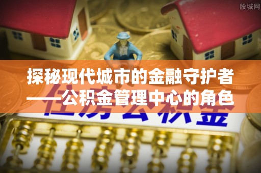 陆丰探秘现代城市的金融守护者——公积金管理中心的角色与使命