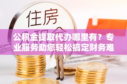 陆丰公积金提取代办哪里有？专业服务助您轻松搞定财务难题