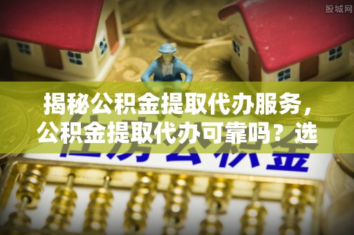 陆丰揭秘公积金提取代办服务，公积金提取代办可靠吗？选择需谨慎