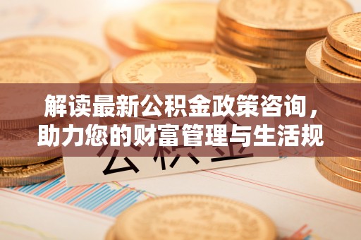 陆丰解读最新公积金政策咨询，助力您的财富管理与生活规划