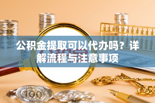 陆丰公积金提取可以代办吗？详解流程与注意事项