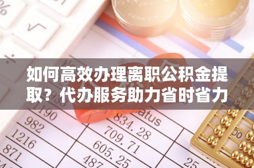 陆丰如何高效办理离职公积金提取？代办服务助力省时省力