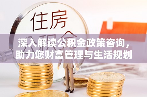 陆丰深入解读公积金政策咨询，助力您财富管理与生活规划