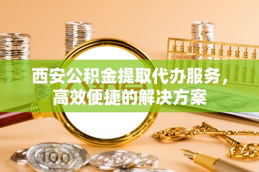 陆丰西安公积金提取代办服务，高效便捷的解决方案