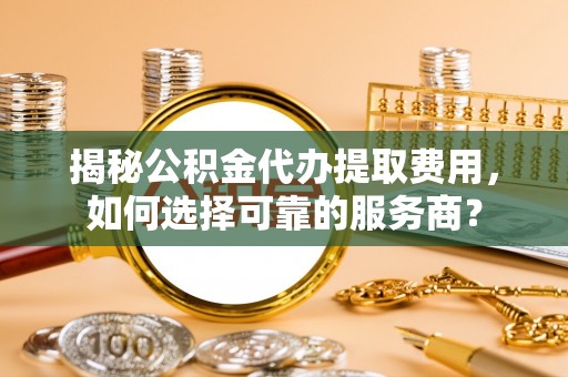 陆丰揭秘公积金代办提取费用，如何选择可靠的服务商？