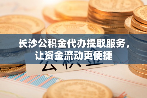 陆丰长沙公积金代办提取服务，让资金流动更便捷