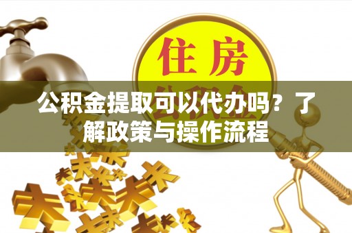 陆丰公积金提取可以代办吗？了解政策与操作流程