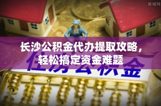 陆丰长沙公积金代办提取攻略，轻松搞定资金难题