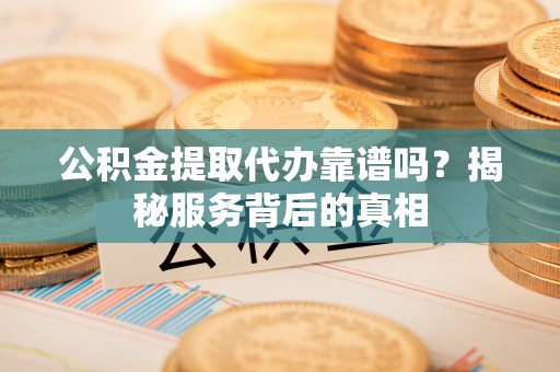 陆丰公积金提取代办靠谱吗？揭秘服务背后的真相