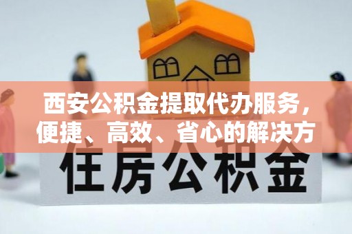 陆丰西安公积金提取代办服务，便捷、高效、省心的解决方案