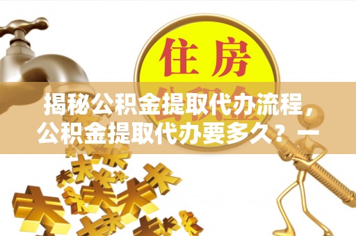 陆丰揭秘公积金提取代办流程，公积金提取代办要多久？一文读懂