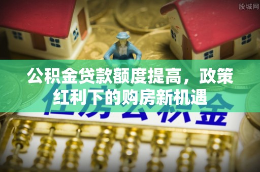 陆丰公积金贷款额度提高，政策红利下的购房新机遇