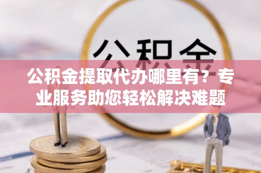 陆丰公积金提取代办哪里有？专业服务助您轻松解决难题