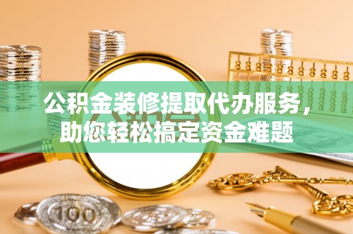 陆丰公积金装修提取代办服务，助您轻松搞定资金难题
