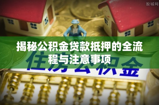 陆丰揭秘公积金贷款抵押的全流程与注意事项
