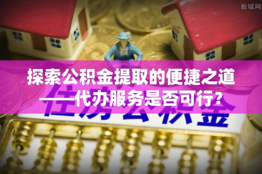 陆丰探索公积金提取的便捷之道——代办服务是否可行？