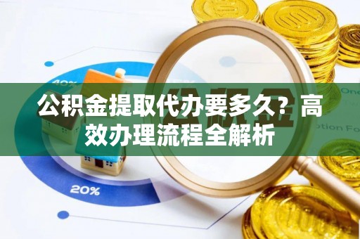 陆丰公积金提取代办要多久？高效办理流程全解析