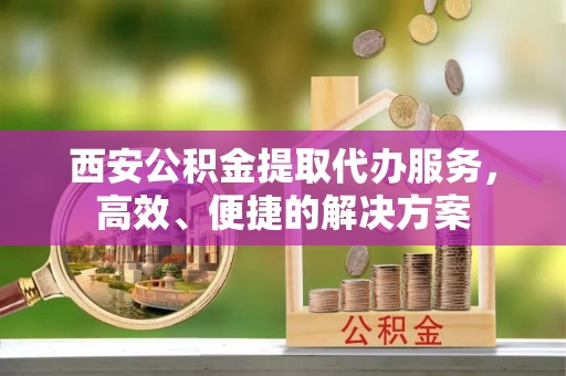 陆丰西安公积金提取代办服务，高效、便捷的解决方案