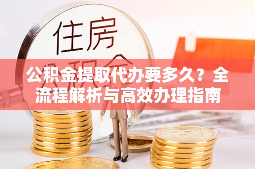 陆丰公积金提取代办要多久？全流程解析与高效办理指南