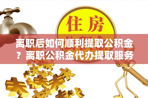 陆丰离职后如何顺利提取公积金？离职公积金代办提取服务助力无忧办理