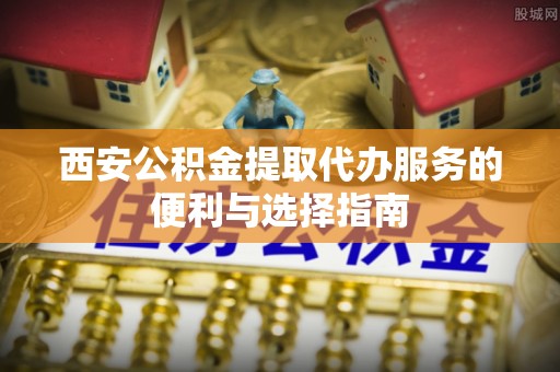 陆丰西安公积金提取代办服务的便利与选择指南