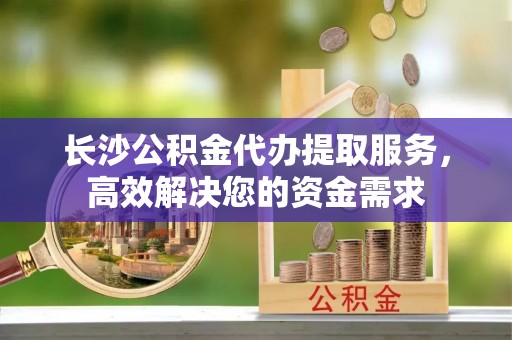 陆丰长沙公积金代办提取服务，高效解决您的资金需求