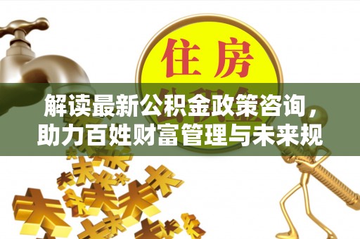 陆丰解读最新公积金政策咨询，助力百姓财富管理与未来规划