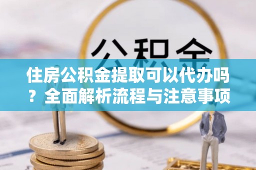陆丰住房公积金提取可以代办吗？全面解析流程与注意事项