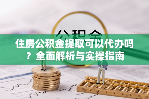 陆丰住房公积金提取可以代办吗？全面解析与实操指南