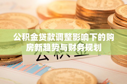陆丰公积金贷款调整影响下的购房新趋势与财务规划