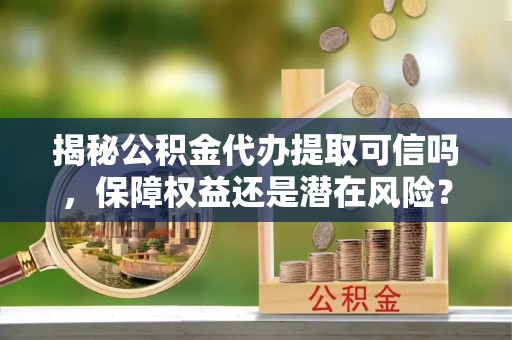 陆丰揭秘公积金代办提取可信吗，保障权益还是潜在风险？