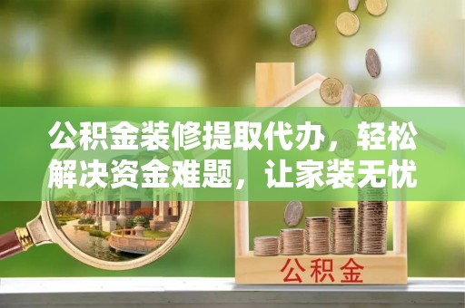 陆丰公积金装修提取代办，轻松解决资金难题，让家装无忧